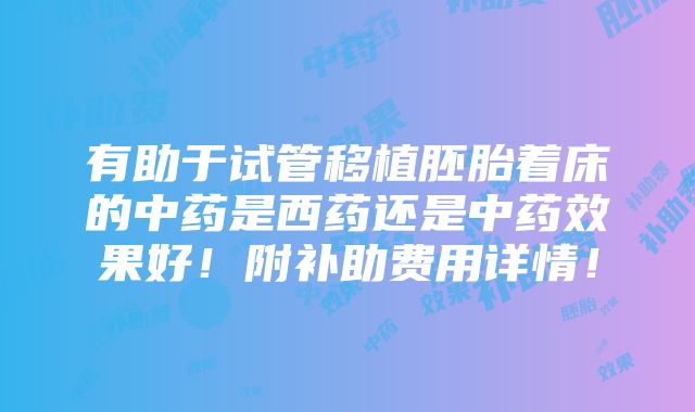 有助于试管移植胚胎着床的中药是西药还是中药效果好！附补助费用详情！