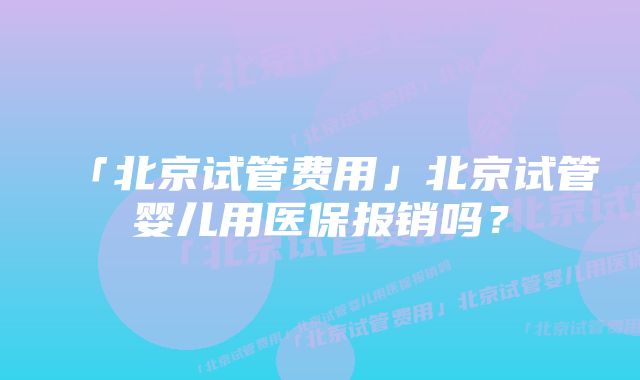 「北京试管费用」北京试管婴儿用医保报销吗？