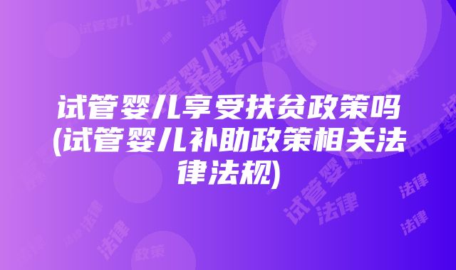 试管婴儿享受扶贫政策吗(试管婴儿补助政策相关法律法规)