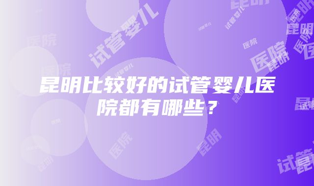 昆明比较好的试管婴儿医院都有哪些？