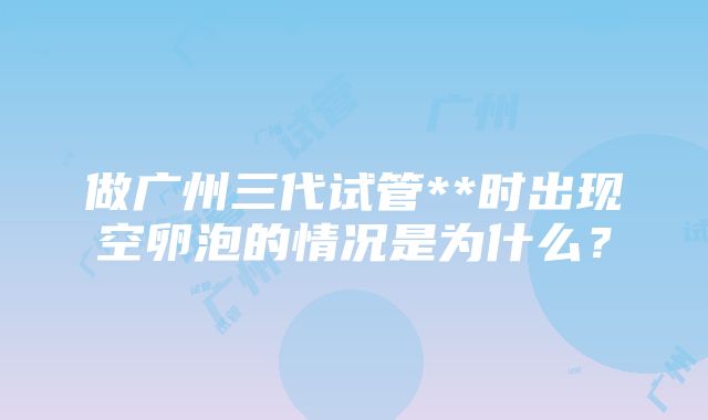 做广州三代试管**时出现空卵泡的情况是为什么？