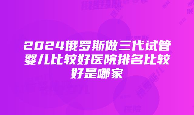 2024俄罗斯做三代试管婴儿比较好医院排名比较好是哪家