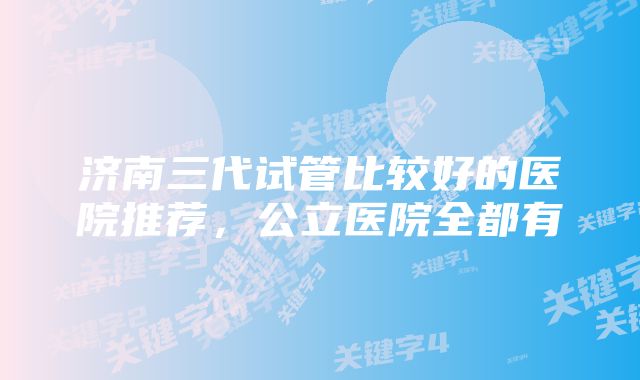 济南三代试管比较好的医院推荐，公立医院全都有