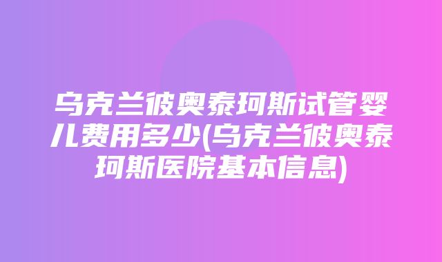 乌克兰彼奥泰珂斯试管婴儿费用多少(乌克兰彼奥泰珂斯医院基本信息)