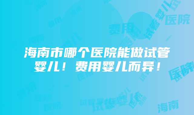 海南市哪个医院能做试管婴儿！费用婴儿而异！