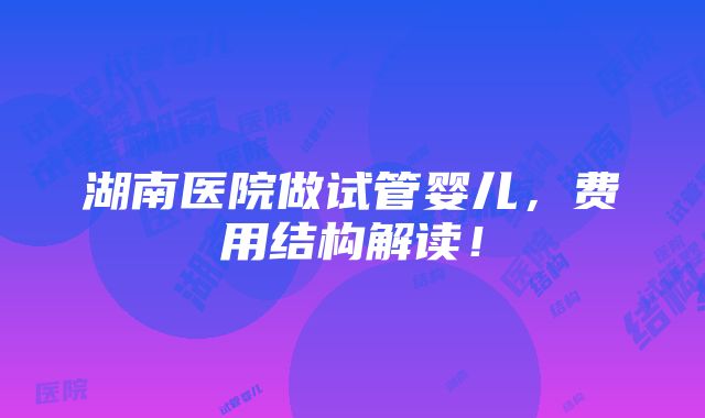 湖南医院做试管婴儿，费用结构解读！