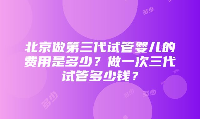 北京做第三代试管婴儿的费用是多少？做一次三代试管多少钱？