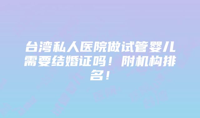 台湾私人医院做试管婴儿需要结婚证吗！附机构排名！