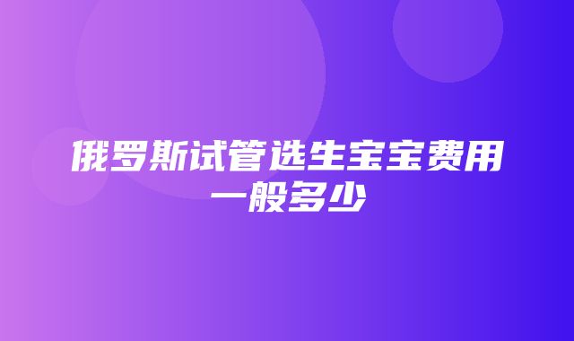 俄罗斯试管选生宝宝费用一般多少