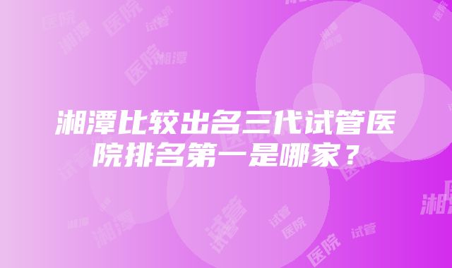 湘潭比较出名三代试管医院排名第一是哪家？