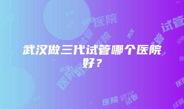 武汉做三代试管哪个医院好？