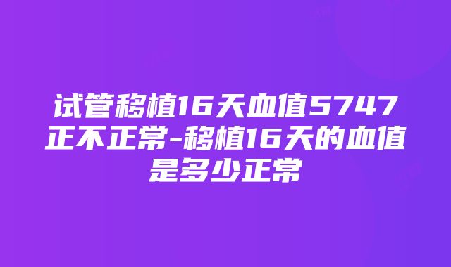 试管移植16天血值5747正不正常-移植16天的血值是多少正常