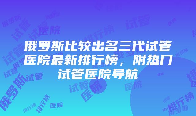 俄罗斯比较出名三代试管医院最新排行榜，附热门试管医院导航