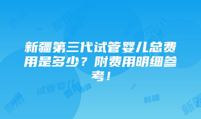 新疆第三代试管婴儿总费用是多少？附费用明细参考！