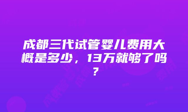 成都三代试管婴儿费用大概是多少，13万就够了吗？