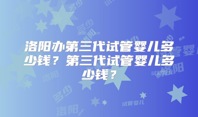 洛阳办第三代试管婴儿多少钱？第三代试管婴儿多少钱？