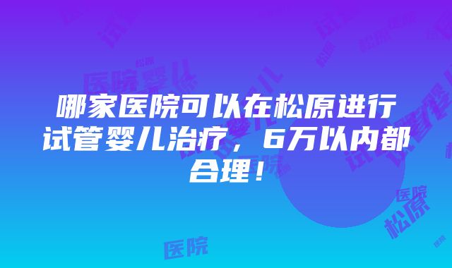 哪家医院可以在松原进行试管婴儿治疗，6万以内都合理！