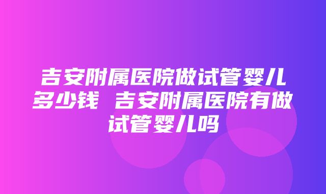 吉安附属医院做试管婴儿多少钱 吉安附属医院有做试管婴儿吗