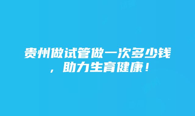 贵州做试管做一次多少钱，助力生育健康！