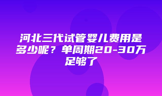 河北三代试管婴儿费用是多少呢？单周期20-30万足够了