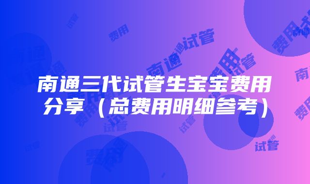 南通三代试管生宝宝费用分享（总费用明细参考）