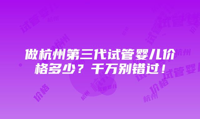 做杭州第三代试管婴儿价格多少？千万别错过！