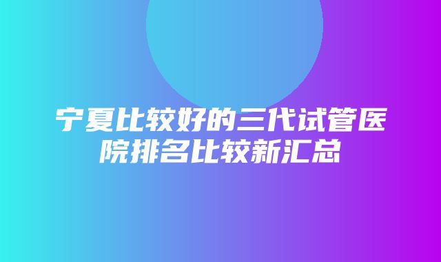 宁夏比较好的三代试管医院排名比较新汇总