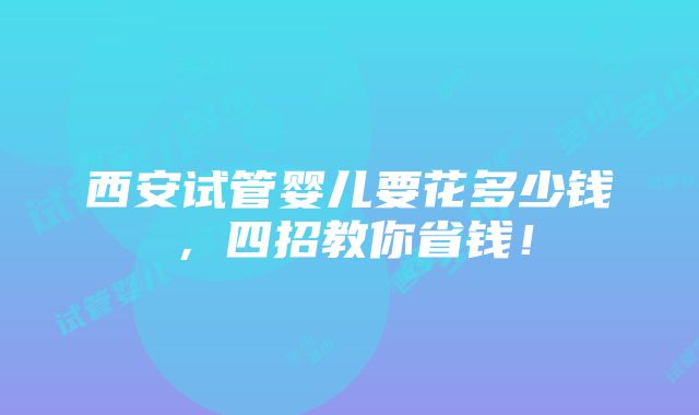 西安试管婴儿要花多少钱，四招教你省钱！