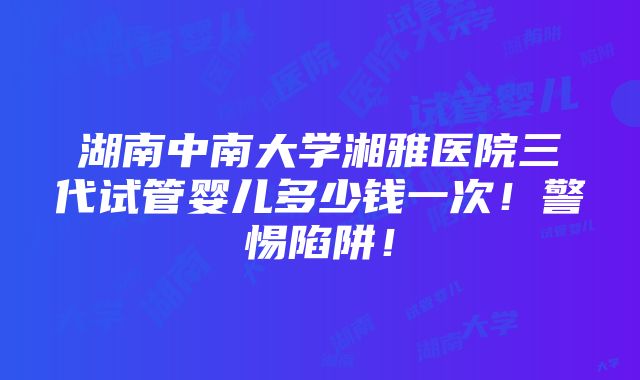 湖南中南大学湘雅医院三代试管婴儿多少钱一次！警惕陷阱！