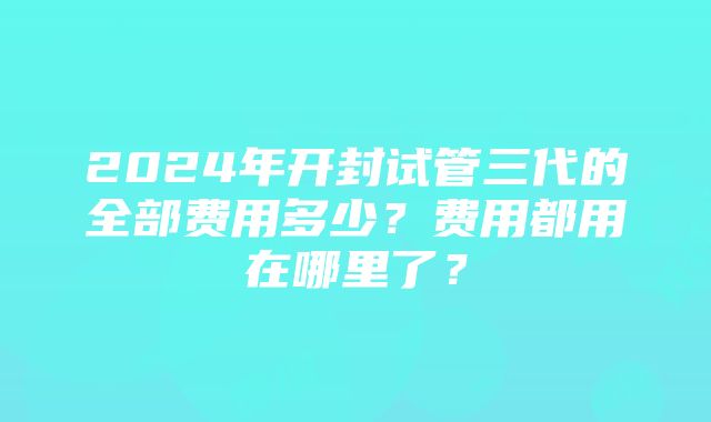 2024年开封试管三代的全部费用多少？费用都用在哪里了？