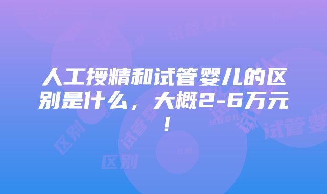 人工授精和试管婴儿的区别是什么，大概2-6万元！