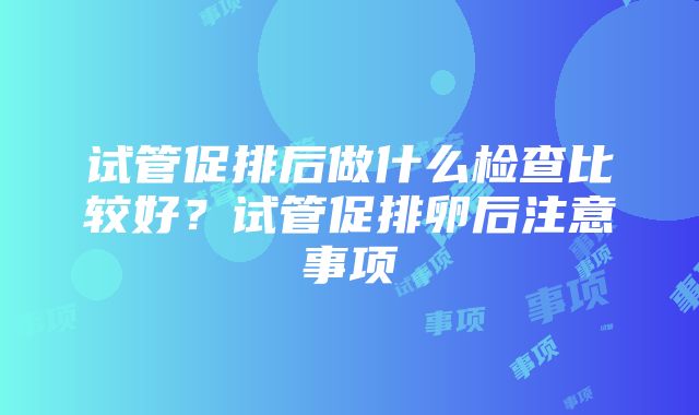 试管促排后做什么检查比较好？试管促排卵后注意事项