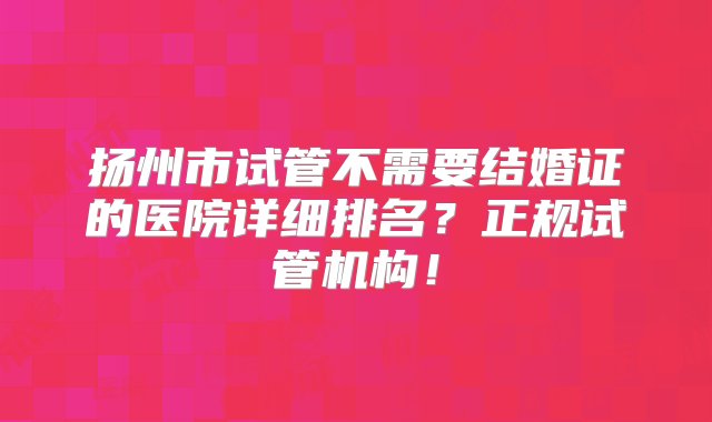 扬州市试管不需要结婚证的医院详细排名？正规试管机构！