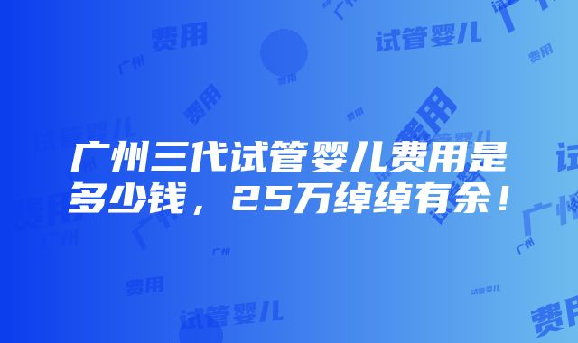 广州三代试管婴儿费用是多少钱，25万绰绰有余！