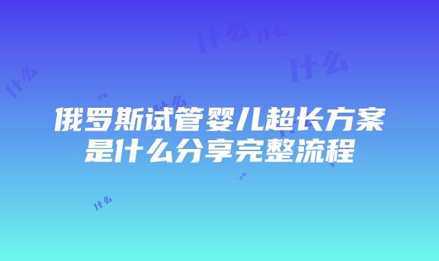 俄罗斯试管婴儿超长方案是什么分享完整流程