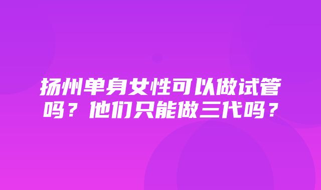 扬州单身女性可以做试管吗？他们只能做三代吗？