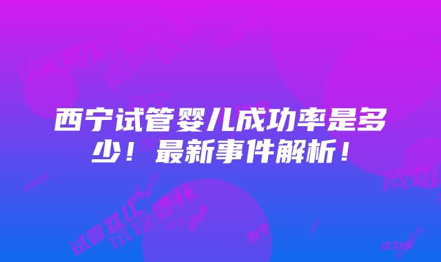 西宁试管婴儿成功率是多少！最新事件解析！