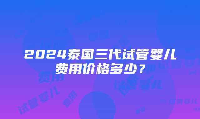 2024泰国三代试管婴儿费用价格多少？