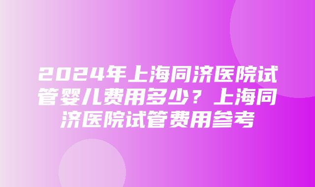 2024年上海同济医院试管婴儿费用多少？上海同济医院试管费用参考