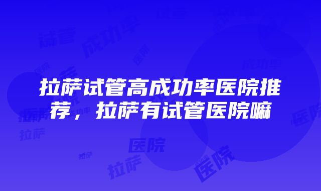 拉萨试管高成功率医院推荐，拉萨有试管医院嘛