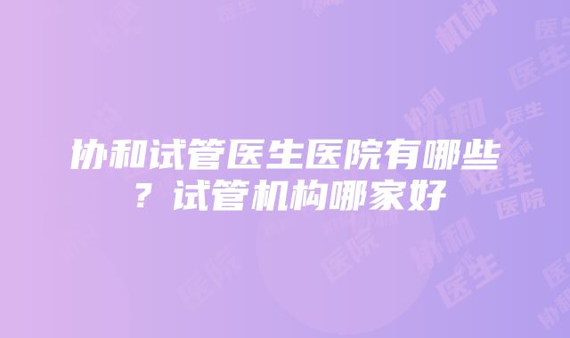 协和试管医生医院有哪些？试管机构哪家好