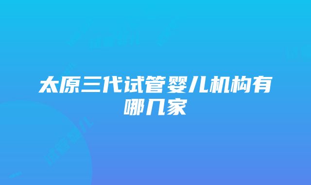 太原三代试管婴儿机构有哪几家