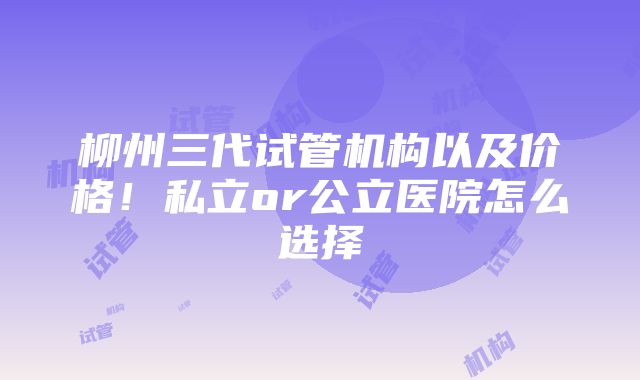 柳州三代试管机构以及价格！私立or公立医院怎么选择