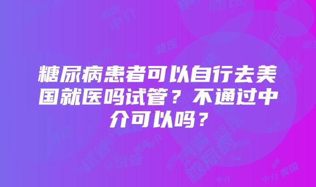 糖尿病患者可以自行去美国就医吗试管？不通过中介可以吗？