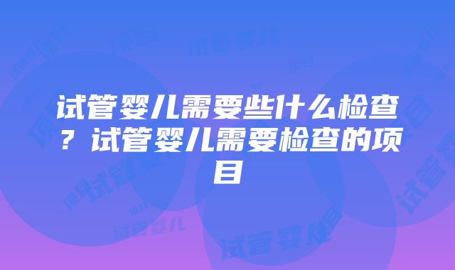 试管婴儿需要些什么检查？试管婴儿需要检查的项目