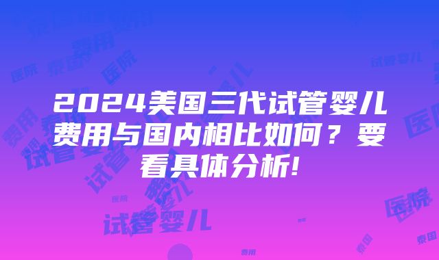 2024美国三代试管婴儿费用与国内相比如何？要看具体分析!