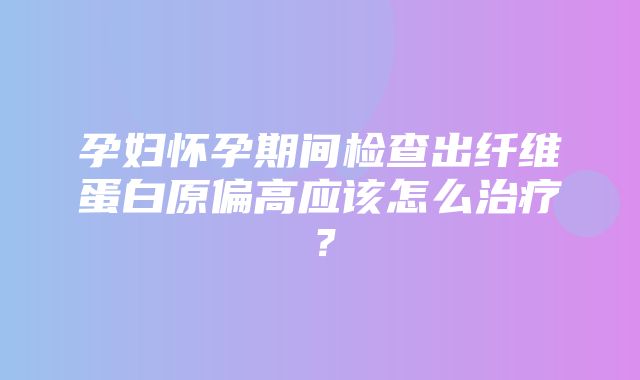 孕妇怀孕期间检查出纤维蛋白原偏高应该怎么治疗？