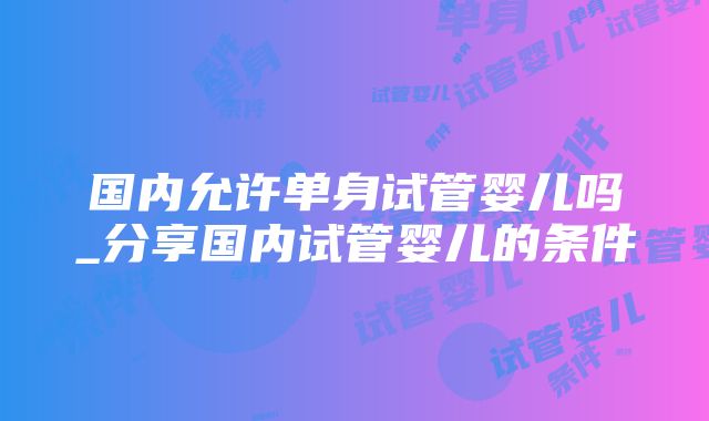 国内允许单身试管婴儿吗_分享国内试管婴儿的条件