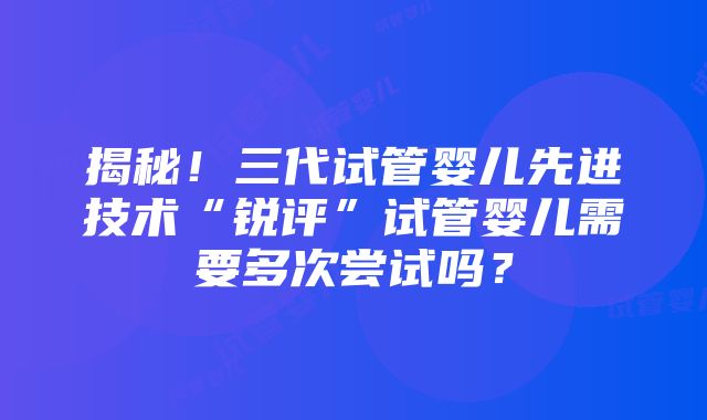 揭秘！三代试管婴儿先进技术“锐评”试管婴儿需要多次尝试吗？