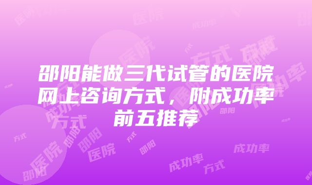 邵阳能做三代试管的医院网上咨询方式，附成功率前五推荐